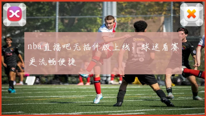 nba直播吧无插件版上线，球迷看赛更流畅便捷