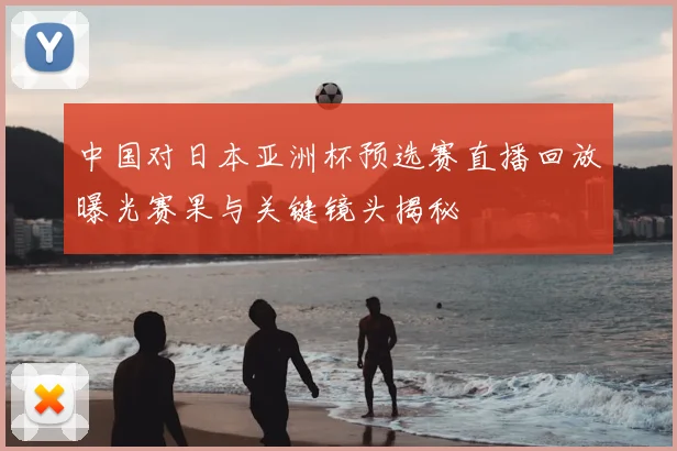 中国对日本亚洲杯预选赛直播回放曝光赛果与关键镜头揭秘