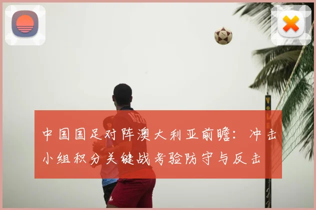 中国国足对阵澳大利亚前瞻：冲击小组积分关键战考验防守与反击