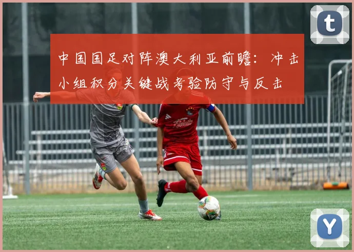 中国国足对阵澳大利亚前瞻:冲击小组积分关键战考验防守与反击