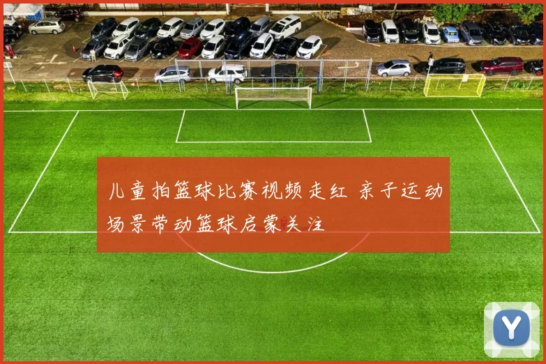 儿童拍篮球比赛视频走红 亲子运动场景带动篮球启蒙关注