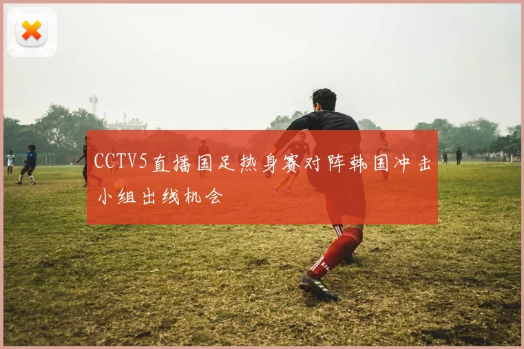 CCTV5直播国足热身赛对阵韩国冲击小组出线机会