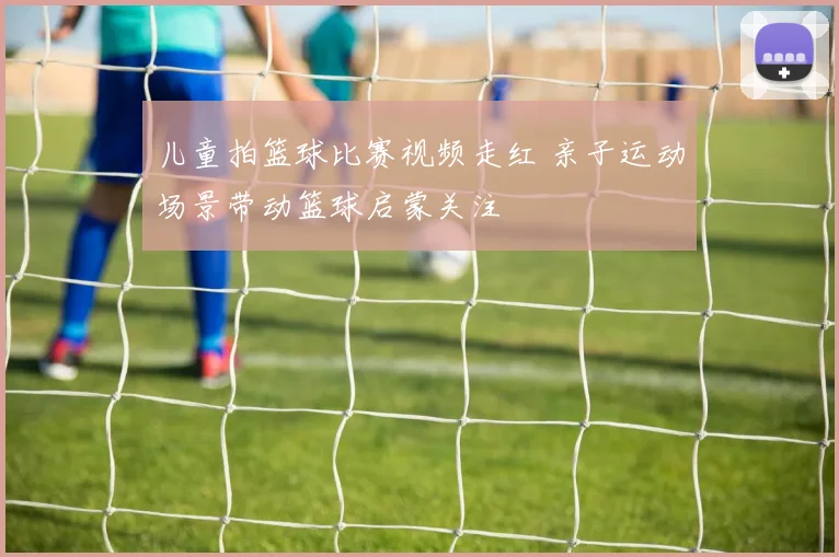 儿童拍篮球比赛视频走红 亲子运动场景带动篮球启蒙关注