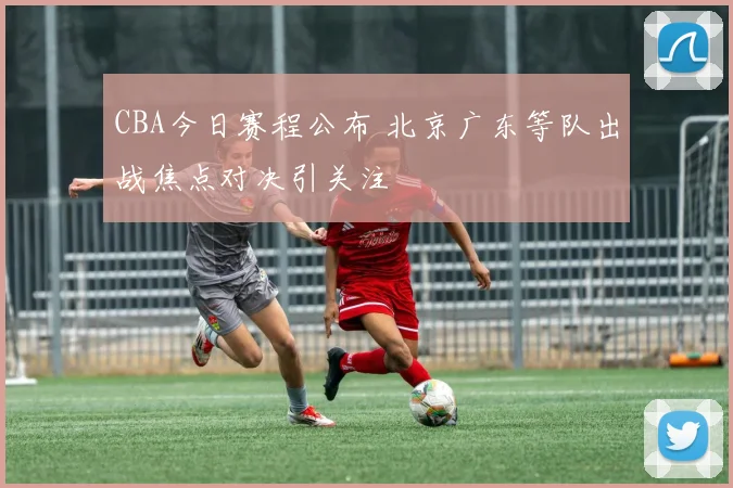 CBA今日赛程公布 北京广东等队出战焦点对决引关注