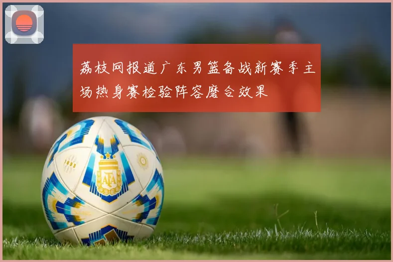 荔枝网报道广东男篮备战新赛季主场热身赛检验阵容磨合效果