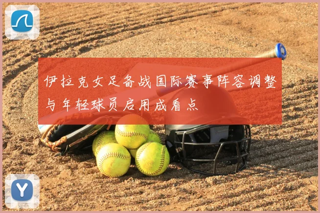 伊拉克女足备战国际赛事阵容调整与年轻球员启用成看点