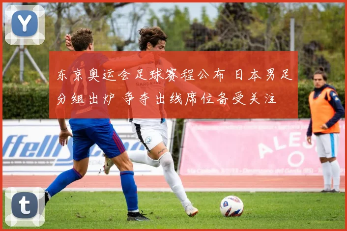 东京奥运会足球赛程公布 日本男足分组出炉 争夺出线席位备受关注