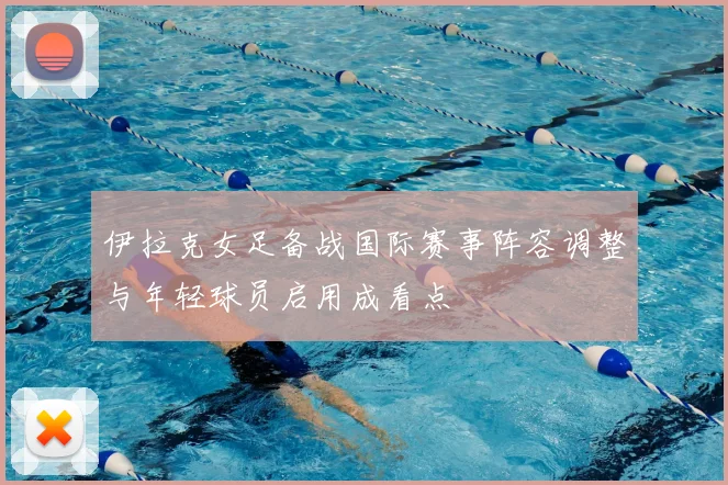 伊拉克女足备战国际赛事阵容调整与年轻球员启用成看点