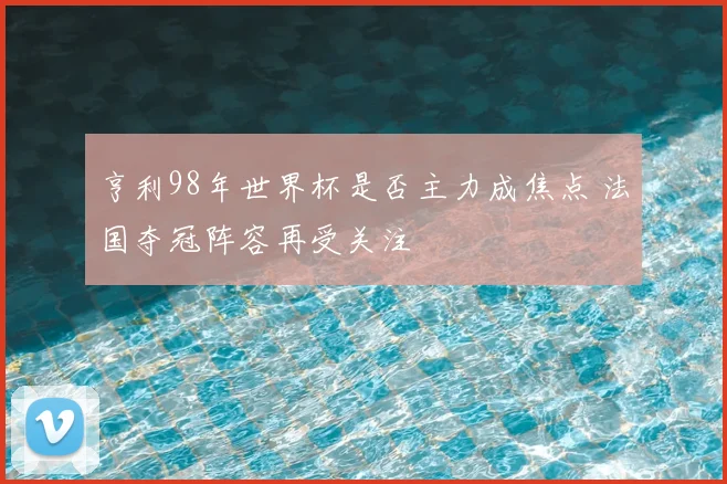 亨利98年世界杯是否主力成焦点 法国夺冠阵容再受关注
