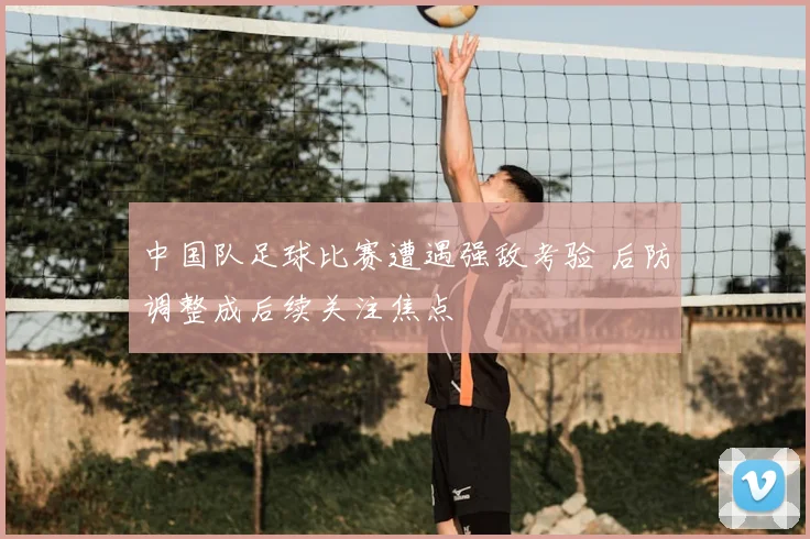中国队足球比赛遭遇强敌考验 后防调整成后续关注焦点