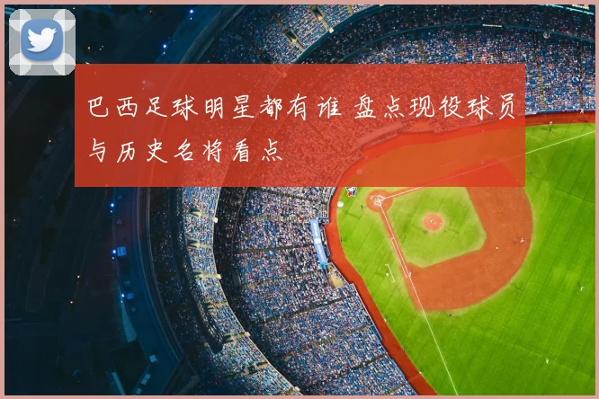 巴西足球明星都有谁 盘点现役球员与历史名将看点