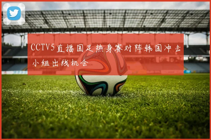 CCTV5直播国足热身赛对阵韩国冲击小组出线机会