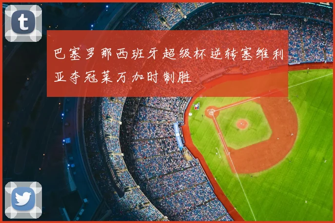 巴塞罗那西班牙超级杯逆转塞维利亚夺冠莱万加时制胜