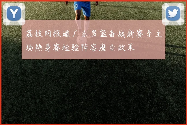 荔枝网报道广东男篮备战新赛季主场热身赛检验阵容磨合效果