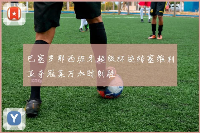 巴塞罗那西班牙超级杯逆转塞维利亚夺冠莱万加时制胜