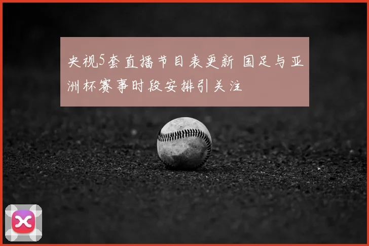 央视5套直播节目表更新 国足与亚洲杯赛事时段安排引关注