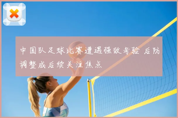 中国队足球比赛遭遇强敌考验 后防调整成后续关注焦点