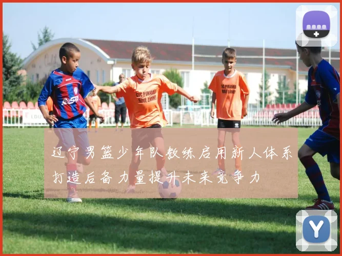 辽宁男篮少年队教练启用新人体系打造后备力量提升未来竞争力
