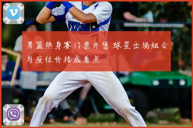 男篮热身赛门票开售 球星出场组合与座位价格成看点