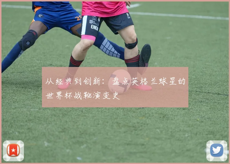 从经典到创新：盘点英格兰球星的世界杯战靴演变史