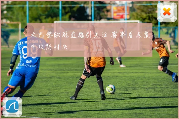 大巴黎欧冠直播引关注 赛事看点集中攻防对决